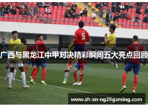 广西与黑龙江中甲对决精彩瞬间五大亮点回顾