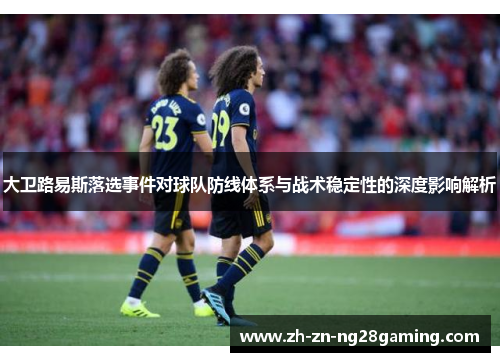 大卫路易斯落选事件对球队防线体系与战术稳定性的深度影响解析