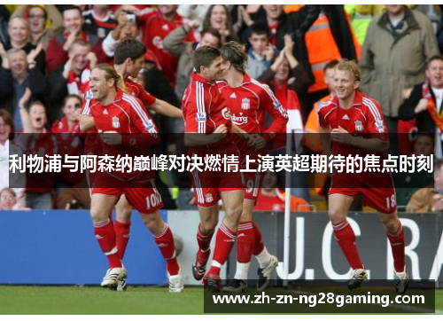 利物浦与阿森纳巅峰对决燃情上演英超期待的焦点时刻