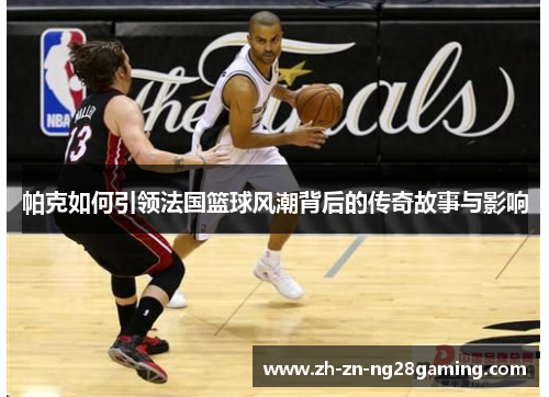 帕克如何引领法国篮球风潮背后的传奇故事与影响 帕克如何引领法国篮球风潮背后的传奇故事与影响