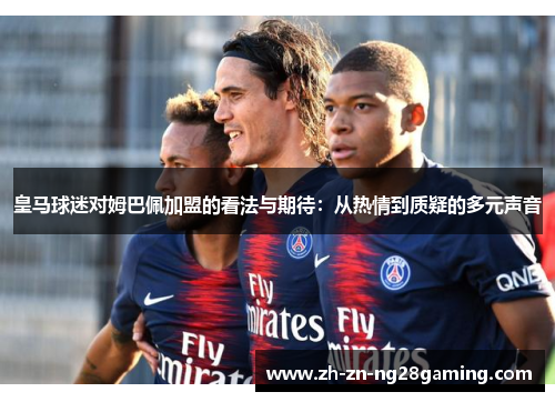 皇马球迷对姆巴佩加盟的看法与期待：从热情到质疑的多元声音