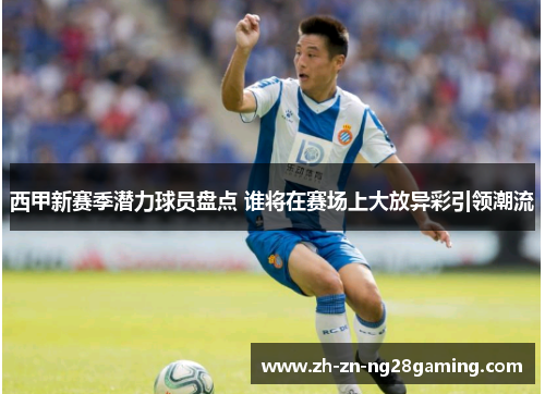 西甲新赛季潜力球员盘点 谁将在赛场上大放异彩引领潮流