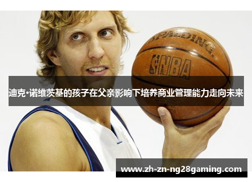 迪克·诺维茨基的孩子在父亲影响下培养商业管理能力走向未来